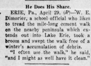 In The Plain Speaker (Hazelton, PA) 29 Apr. 1941 p. 12 He Does His Share ERIE, Pa., April 29, (AP)—W. E. Dimorier, a school official who likes to tread the mile-long cement walk on the nearby peninsula which extends out into Lake Erie, took a broom and swept the walk free of a winter’s accumulation of debris. “I often use the walk,” he said, “and I might as well have it clean."
